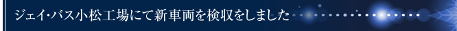 ジェイ・バス小松工場にて新車両を検収をしました